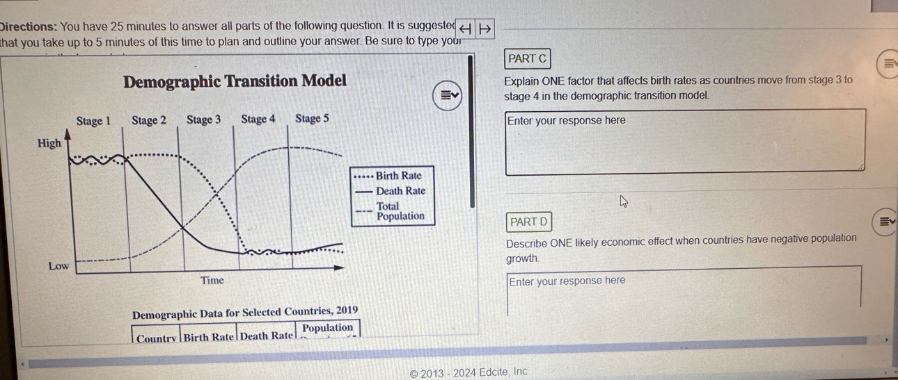 Directions: You have 25 minutes to answer all parts of the following question. It is suggested 
that you take up to 5 minutes of this time to plan and outline your answer. Be sure to type your 
PART C 
Demographic Transition Model Explain ONE factor that affects birth rates as countries move from stage 3 to 
stage 4 in the demographic transition model. 
Stage 1 Stage 2 Stage 3 Stage 4 Stage 5 Enter your response here 
High 
Birth Rate 
Death Rate 
Total 
Population PART D 
Describe ONE likely economic effect when countries have negative population 
Low growth 
Time Enter your response here 
Demographic Data for Selected Countries, 2019
Countrv Birth Rate Death Rate Population 
© 2013 - 2024 Edcite, Inc