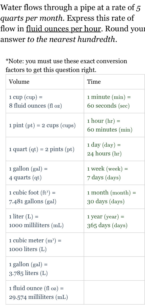 Water flows through a pipe at a rate of 5
quarts per month. Express this rate of
flow in fluid ounces per hour. Round your
answer to the nearest hundredth.
*Note: you must use these exact conversion
fac
V
8
1 
1 
1 
4
1  =
7.
1 
1
1 
1
1 
3
1 
29.574 milliliters (mL)