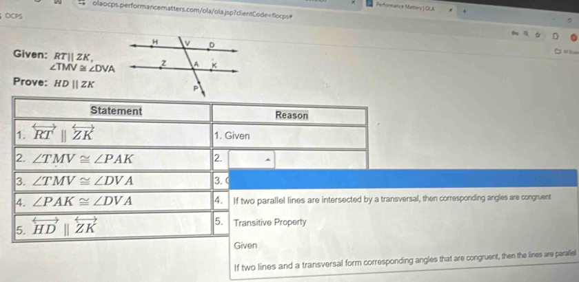 Performance Metters J OLA 
olaocps.performancematters.com/ola/ola.jsp?clientCode=flocps# 
OCPS 
Al Dssie 
Given: RTparallel ZK,
∠ TMV≌ ∠ DVA
Prove: HDparallel ZK
Statement Reason 
1. overleftrightarrow RTparallel overleftrightarrow ZK 1. Given 
2. ∠ TMV≌ ∠ PAK 2. 
3. ∠ TMV≌ ∠ DVA 3. ( 
4. ∠ PAK≌ ∠ DVA 4. If two parallel lines are intersected by a transversal, then corresponding angles are congruent 
5. overleftrightarrow HDbeginvmatrix endvmatrix overleftrightarrow ZK
5. Transitive Property 
Given 
If two lines and a transversal form corresponding angles that are congruent, then the lines are paraliel