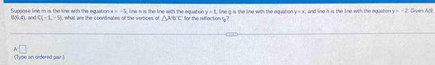 Suppose line m is the line with the equation , what are the coordinates of the vertices of △ A'B'C for the reflection rg? , line g is the line with the equation y=x , and line h is the line with the equation y=-2 Given A(9,
x=-5 line n is the line with the equation y=1
B(6,4) , and C(-1,-5)
A=□
(Type an ordered pair.)