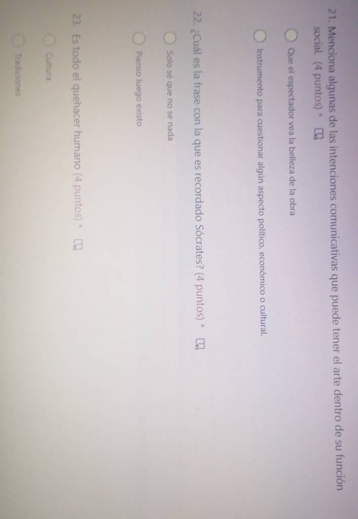 Menciona algunas de las intenciones comunicativas que puede tener el arte dentro de su función
social. (4 puntos) *
Que el espectador vea la belleza de la obra
Instrumento para cuestionar algún aspecto político, económico o cultural.
22. ¿Cuál es la frase con la que es recordado Sócrates? (4 puntos) *
Solo sé que no se nada
Pienso luego existo
23. Es todo el quehacer humano (4 puntos) *
Cultura
Tradiciones