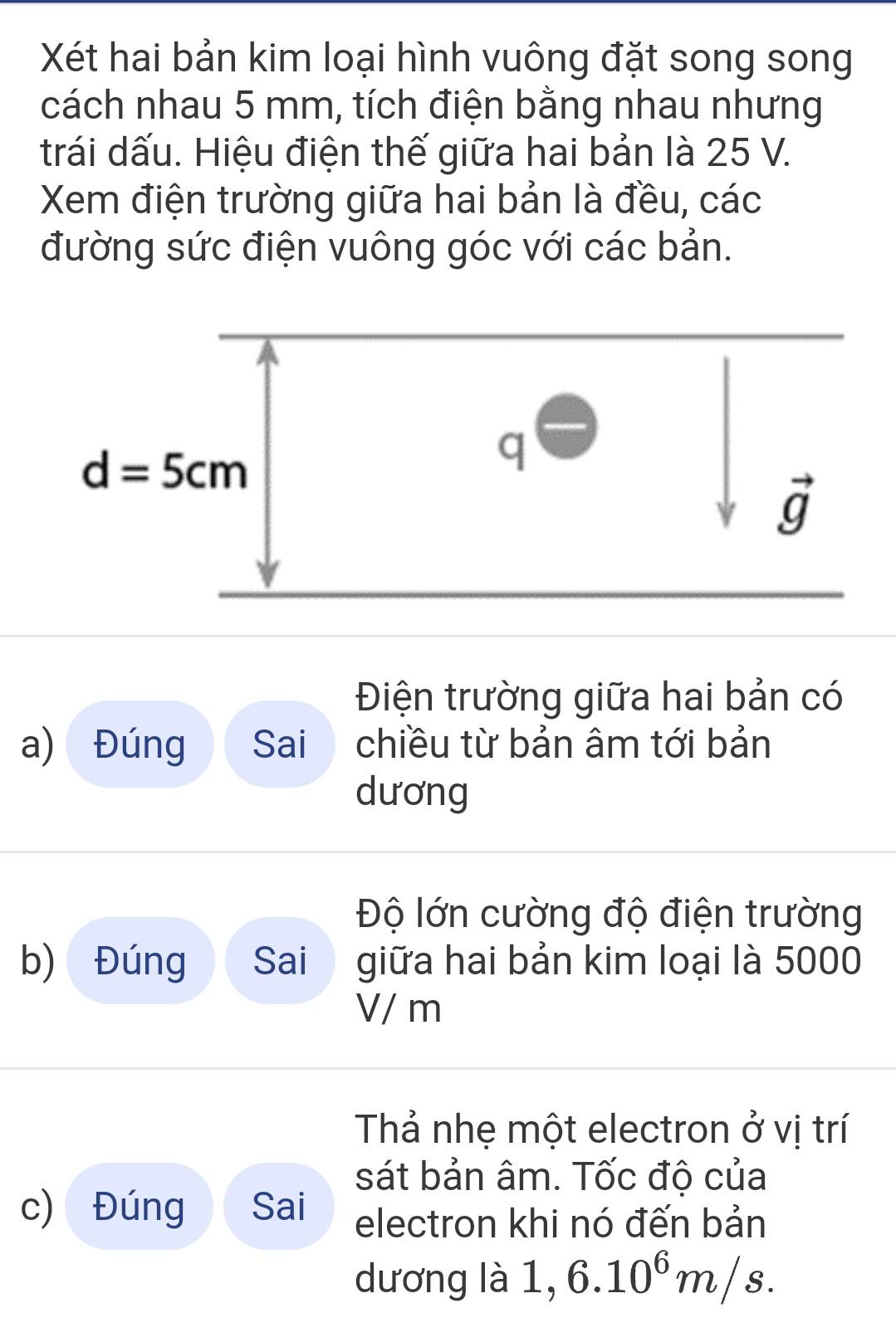 Xét hai bản kim loại hình vuông đặt song song
cách nhau 5 mm, tích điện bằng nhau nhưng
trái dấu. Hiệu điện thế giữa hai bản là 25 V.
Xem điện trường giữa hai bản là đều, các
đường sức điện vuông góc với các bản.
Điện trường giữa hai bản có
a) Đúng Sai chiều từ bản âm tới bản
dương
Độ lớn cường độ điện trường
b) Đúng Sai giữa hai bản kim loại là 5000
V/ m
Thả nhẹ một electron ở vị trí
sát bản âm. Tốc độ của
c) Đúng Sai electron khi nó đến bản
dương là · I 6.10^6m/s.