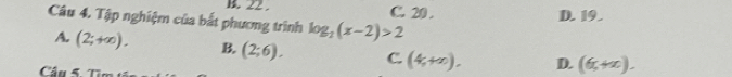 22. C. 20. D. 19.
Câu 4. Tập nghiệm của bắt phương trình log _2(x-2)>2
A. (2;+∈fty ). B. (2;6). C. (4,+∈fty ). D. (6,+x). 
Câu 5. Từc