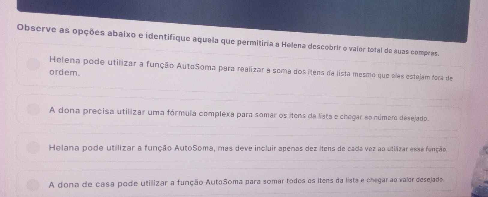 Observe as opções abaixo e identifique aquela que permitiria a Helena descobrir o valor total de suas compras.
Helena pode utilizar a função AutoSoma para realizar a soma dos itens da lista mesmo que eles estejam fora de
ordem.
A dona precisa utilizar uma fórmula complexa para somar os itens da lista e chegar ao número desejado.
Helana pode utilizar a função AutoSoma, mas deve incluir apenas dez itens de cada vez ao utilizar essa função.
A dona de casa pode utilizar a função AutoSoma para somar todos os itens da lista e chegar ao valor desejado.