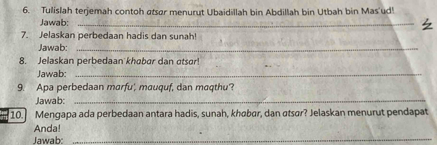 Tulislah terjemah contoh atsar menurut Ubaidillah bin Abdillah bin Utbah bin Mas'ud! 
Jawab:_ 
7. Jelaskan perbedaan hadis dan sunah! 
Jawab:_ 
8. Jelaskan perbedaan khabar dan atsar! 
Jawab:_ 
9. Apa perbedaan marfu', mauquf, dan maqthu? 
Jawab:_ 
10. Mengapa ada perbedaan antara hadis, sunah, khøbar, dan atsar? Jelaskan menurut pendapat 
Anda! 
Jawab:_