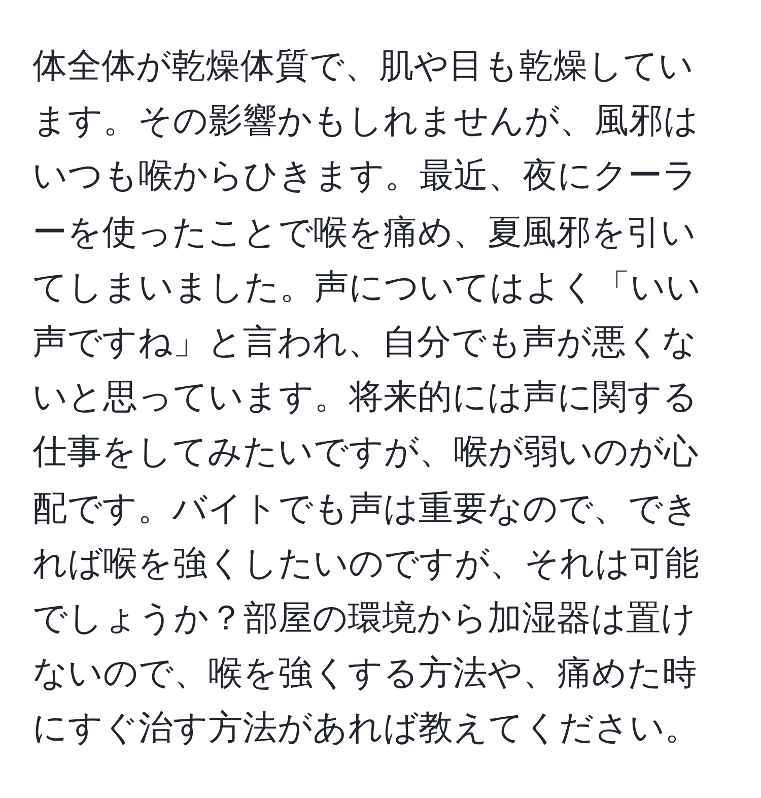 体全体が乾燥体質で、肌や目も乾燥しています。その影響かもしれませんが、風邪はいつも喉からひきます。最近、夜にクーラーを使ったことで喉を痛め、夏風邪を引いてしまいました。声についてはよく「いい声ですね」と言われ、自分でも声が悪くないと思っています。将来的には声に関する仕事をしてみたいですが、喉が弱いのが心配です。バイトでも声は重要なので、できれば喉を強くしたいのですが、それは可能でしょうか？部屋の環境から加湿器は置けないので、喉を強くする方法や、痛めた時にすぐ治す方法があれば教えてください。