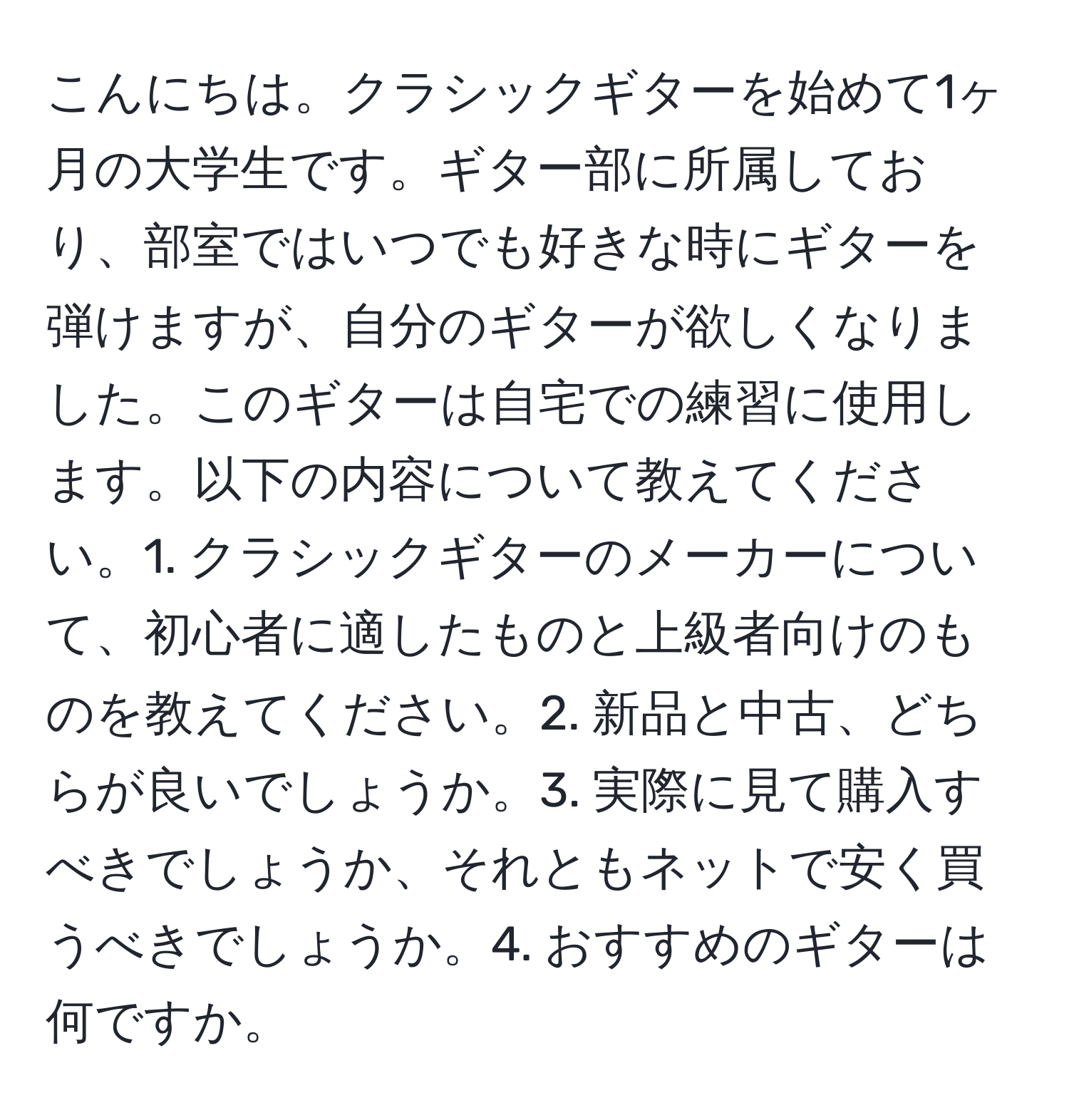 こんにちは。クラシックギターを始めて1ヶ月の大学生です。ギター部に所属しており、部室ではいつでも好きな時にギターを弾けますが、自分のギターが欲しくなりました。このギターは自宅での練習に使用します。以下の内容について教えてください。1. クラシックギターのメーカーについて、初心者に適したものと上級者向けのものを教えてください。2. 新品と中古、どちらが良いでしょうか。3. 実際に見て購入すべきでしょうか、それともネットで安く買うべきでしょうか。4. おすすめのギターは何ですか。