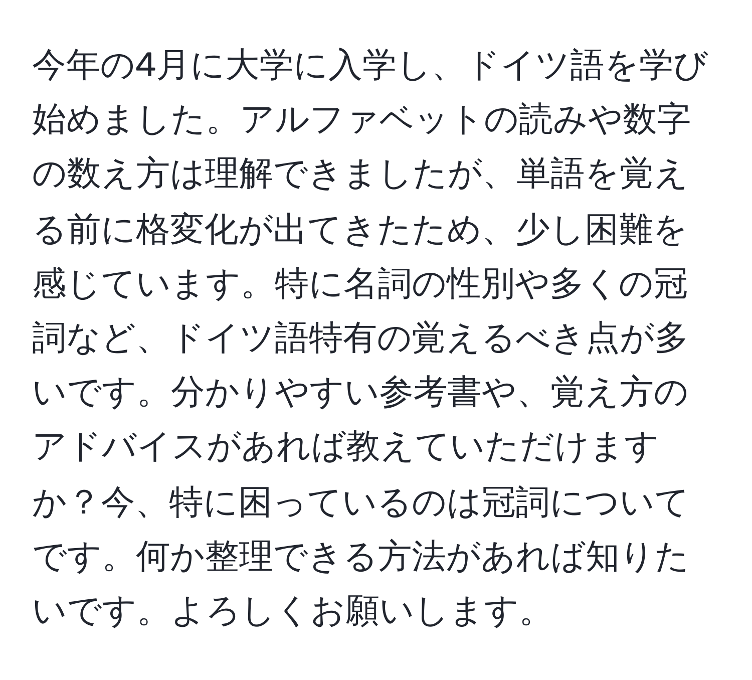 今年の4月に大学に入学し、ドイツ語を学び始めました。アルファベットの読みや数字の数え方は理解できましたが、単語を覚える前に格変化が出てきたため、少し困難を感じています。特に名詞の性別や多くの冠詞など、ドイツ語特有の覚えるべき点が多いです。分かりやすい参考書や、覚え方のアドバイスがあれば教えていただけますか？今、特に困っているのは冠詞についてです。何か整理できる方法があれば知りたいです。よろしくお願いします。