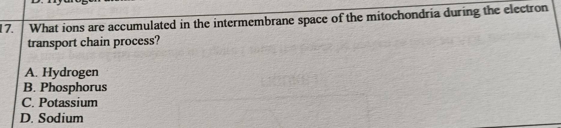 What ions are accumulated in the intermembrane space of the mitochondria during the electron
transport chain process?
A. Hydrogen
B. Phosphorus
C. Potassium
D. Sodium