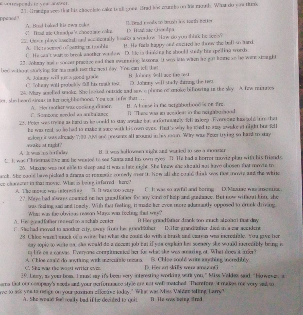 at corresponds to your answer.
21. Grandpa sees that his chocolate cake is all gone. Brad has crumbs on his mouth. What do you think
ppened?
A. Brad baked his own cake. B.Brad needs to brush his teeth better.
C. Brad ate Grandpa’s chocolate cake. D. Brad ate Grandpa.
22. Gavin plays baseball and accidentally breaks a window. How do you think he feels?
A. He is scared of getting in trouble B. He feels happy and excited he threw the ball so hard.
C. He can’t wait to break another window D. He is thinking he should study his spelling words.
23. Johnny had a soccer practice and then swimming lessons. It was late when he got home so he went straight
bed without studying for his math test the next day. You can tell that…...
A. Johnny will get a good grade. B. Johnny will ace the test.
C. Johnny will probably fall his math test. D. Johnny will study during the test.
24. Mary smelled smoke. She looked outside and saw a plume of smoke billowing in the sky. A few minutes
ter, she heard sirens in her neighborhood. You can infer that……
A. Her mother was cooking dinner. B. A house in the neighborhood is on fire.
C. Someone needed an ambulance. D. There was an accident in the neighborhood.
25. Peter was trying as hard as he could to stay awake but unfortunately fell asleep. Everyone has told him that
he was real, so he had to make it sure with his own eyes. That’s why he tried to stay awake at night but fell
asleep it was already 7:00 AM and presents all around in his room. Why was Peter trying so hard to stay
awake at night?
A. It was his birthday B. It was halloween night and wanted to see a monster
C. It was Christmas Eve and he wanted to see Santa and his own eyes D. He had a horror movie plan with his friends.
26. Maxine was not able to sleep and it was a late night. She knew she should not have chosen that movie to
atch. She could have picked a drama or romantic comedy over it. Now all she could think was that movie and the white
ce character in that movie. What is being inferred here?
A. The movie was interesting B. It was too scary C. It was so awful and boring D.Maxine was insomiac.
27. Maya had always counted on her grandfather for any kind of help and guidance. But now without him, she
was feeling sad and lonely. With that feeling, it made her even more adamantly opposed to drunk driving.
What was the obvious reason Maya was feeling that way?
A. Her grandfather moved to a rehab center B.Her grandfather drank too much alcohol that day
C. She had moved to another city, away from her grandfather D.Her grandfather died in a car accident
28. Chloe wasn't much of a writer but what she could do with a brush and canvas was incredible. You give her
any topic to write on, she would do a decent job but if you explain her scenery she would incredibly bring it
to life on a canvas. Everyone complimented her for what she was amazing at. What does it infer?
A. Chloe could do anything with incredible means. B. Chloe could write anything incredibly.
C. She was the worst writer ever. D. Her art skills were amazinG
29. Larry, as your boss, I must say it's been very interesting working with you," Miss Valdez said. "However, it
eems that our company's needs and your performance style are not well matched. Therefore, it makes me very sad to
ave to ask you to resign on your position effective today." What was Miss Valdez telling Larry?
A. She would feel really bad if he decided to quit. B. He was being fired.