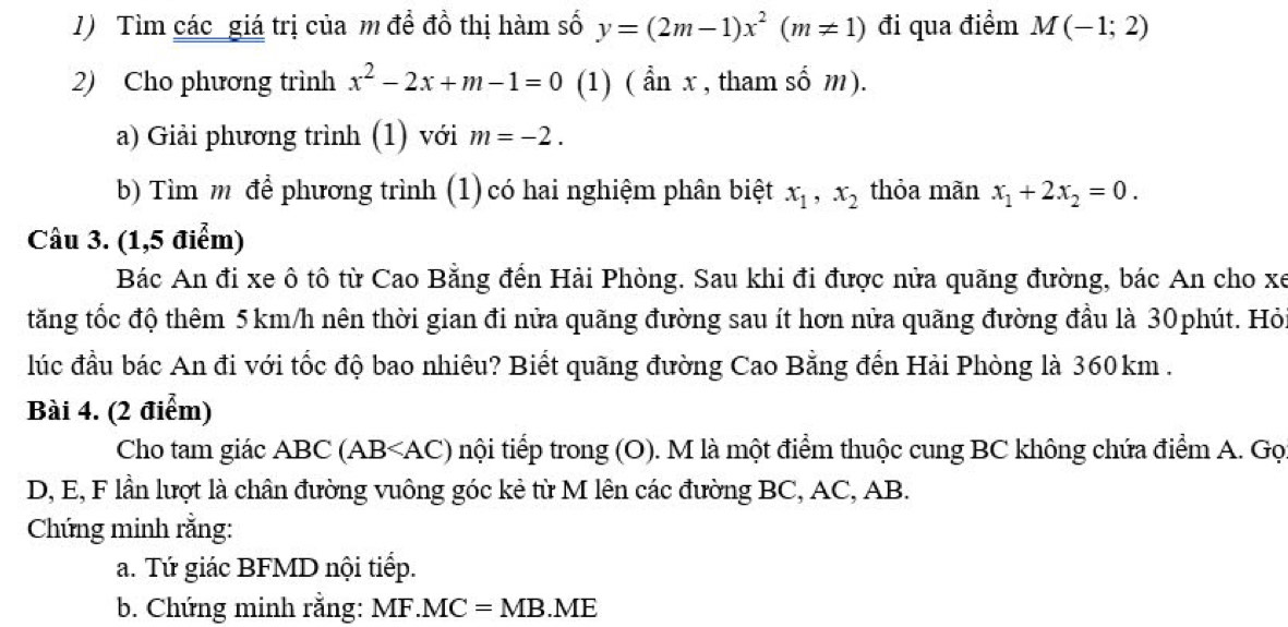 Tìm các giá trị của m đề đồ thị hàm số y=(2m-1)x^2(m!= 1) đi qua điểm M(-1;2)
2) Cho phương trình x^2-2x+m-1=0 (1) ( ẩn x , tham số m). 
a) Giải phương trình (1) với m=-2. 
bb Tìm m để phương trình (1) có hai nghiệm phân biệt x_1, x_2 thỏa mãn x_1+2x_2=0. 
Câu 3. (1,5 điểm) 
Bác An đi xe ô tô từ Cao Bằng đến Hải Phòng. Sau khi đi được nửa quãng đường, bác An cho xe 
tăng tốc độ thêm 5 km/h nên thời gian đi nửa quãng đường sau ít hơn nửa quãng đường đầu là 30phút. Hỏi 
lúc đầu bác An đi với tốc độ bao nhiêu? Biết quãng đường Cao Bằng đến Hải Phòng là 360km. 
Bài 4. (2 điểm) 
Cho tam giác ABC (A) B nội tiếp trong (O). M là một điểm thuộc cung BC không chứa điểm A. Gọ 
D, E, F lần lượt là chân đường vuông góc kẻ từ M lên các đường BC, AC, AB. 
Chứng minh rằng: 
a. Tứ giác BFMD nội tiếp. 
b. Chứng minh rằng: MF.MC=MB.ME