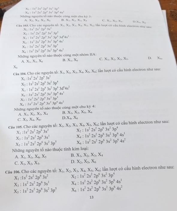 X_5:1s^22s^22p^63s^23p^5
X_6:1s^22s^22p^63s^23p^64s^2
Những nguyên tổ nào thuộc cùng một chu kỳ 3:
A. X_2,X_4,X_3,X_6 B. X_1,X_2,X_3,X_4 C. X_1,X_2,X_3. D X_1,X_n
Câu 103. Cho các nguyên tố: X_1,X_2,X_3,X_4,X_5,X_6; lần lượt có cấu hình electron như sau:
X_1:1s^22s^22p^63s^2
X_2:1s^22s^22p^63s^23p^4
X_3:1s^22s^22p^63s^23p^63d^64s^2
X_4:1s^22s^22p^63s^23p^64s^1
X_5:1s^22s^22p^63s^23p^5
X_6:1s^22s^22p^63s^23p^64s^2
Những nguyên tố nào thuộc cùng một nhóm IIA:
A. X_1,X_3,X_6 B. X_1,X_6 C. X_1,X_2,X_3,X_5. D. X_4,
X_6
Câu 104. Cho các nguyên tổ: X_1,X_2,X_3,X_4,X_5,X_6; lần lượt có cấu hình electron như sau:
X_1:1s^22s^22p^63s^2
X_2:1s^22s^22p^63s^23p^4
X_3:1s^22s^22p^63s^23p^63d^64s^2
X_4:1s^22s^22p^63s^23p^64s^1
X_5:1s^22s^22p^63s^23p^5
X_6:1s^22s^22p^63s^23p^64s^2
Những nguyên tố nào thuộc cùng một chu kỳ 4:
A. X_1,X_2,X_3,X_4 B. X_1,X_2,X_5,X_6
C. X_3,X_4,X_6. D. X_4,X_6
Câu 105, Cho các nguyên tố: X_1,X_2,X_3,X_4,X_5,X_6;; lần lượt có cấu hình electron như sau:
X_1:1s^22s^22p^63s^2 X_2:1s^22s^22p^63s^23p^4
X_3:1s^22s^22p^63s^1 X_4:1s^22s^22p^63s^23p^64s^1
X_5:1s^22s^22p^63s^23p^5 X_6:1s^22s^22p^63s^23p^64s^2
Những nguyên tố nào thuộc tính kim loại:
A. X_1,X_3,X_4,X_5 B. X_1,X_2,X_3,X_4
C. X_1,X_2,X_5. D. X_2,X_5,X_6
Câu 106. Cho các nguyên tố: X_1,X_2,X_3,X_4,X_5,X_6; lần lượt có cấu hình electron như sau:
X_1:1s^22s^22p^63s^2 X_2:1s^22s^22p^63s^23p^4
X_3:1s^22s^22p^63s^1 X_4:1s^22s^22p^63s^23p^64s^1
X_5:1s^22s^22p^63s^23p^5 X_6:1s^22s^22p^63s^23p^64s^2
13