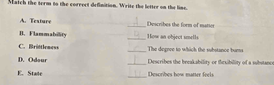 Match the term to the correct definition. Write the letter on the line. 
A. Texture _Describes the form of matter 
B. Flammability _How an object smells 
C. Brittleness _The degree to which the substance burns 
D. Odour _Describes the breakability or flexibility of a substance 
_ 
E. State Describes how matter feels