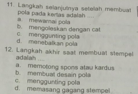 Langkah selanjutnya setelah membuat
pola pada kertas adalah ....
a. mewarnai pola
b. mengoleskan dengan cat
c. menggunting pola
d. menebalkan pola
12. Langkah akhir saat membuat stempel
adalah ....
a. memotong spons atau kardus
b. membuat desain pola
c. menggunting pola
d. memasang gagang stempel