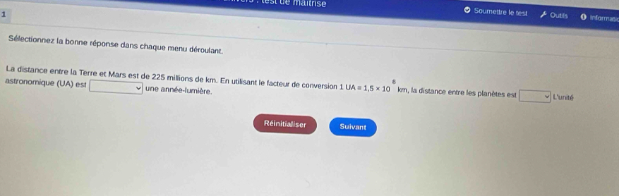 st de maitrise 0 Soumettre le test Outils Informati 
1 
Sélectionnez la bonne réponse dans chaque menu déroulant. 
A 
La distance entre la Terre et Mars est de 225 millions de km. En utilisant le facteur de conversion 1UA=1.5* 10km n, la distance entre les planètes est 
astronomique (UA) est une année-lumière. L'unité 
Réinitialiser Suivant