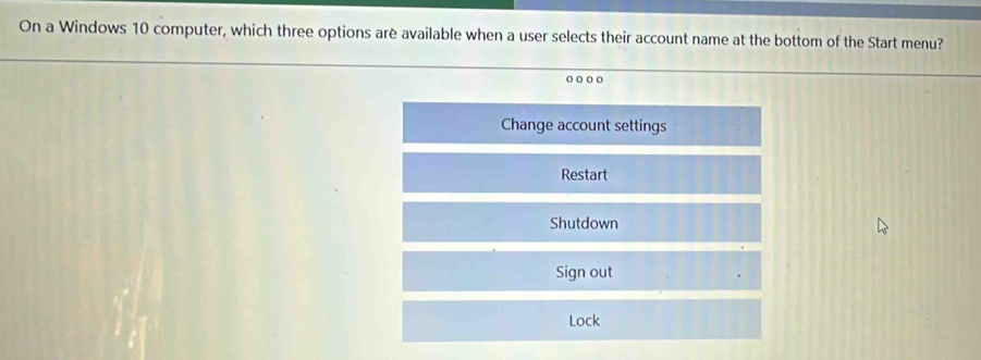 On a Windows 10 computer, which three options arè available when a user selects their account name at the bottom of the Start menu?
o o o o
Change account settings
Restart
Shutdown
Sign out
Lock