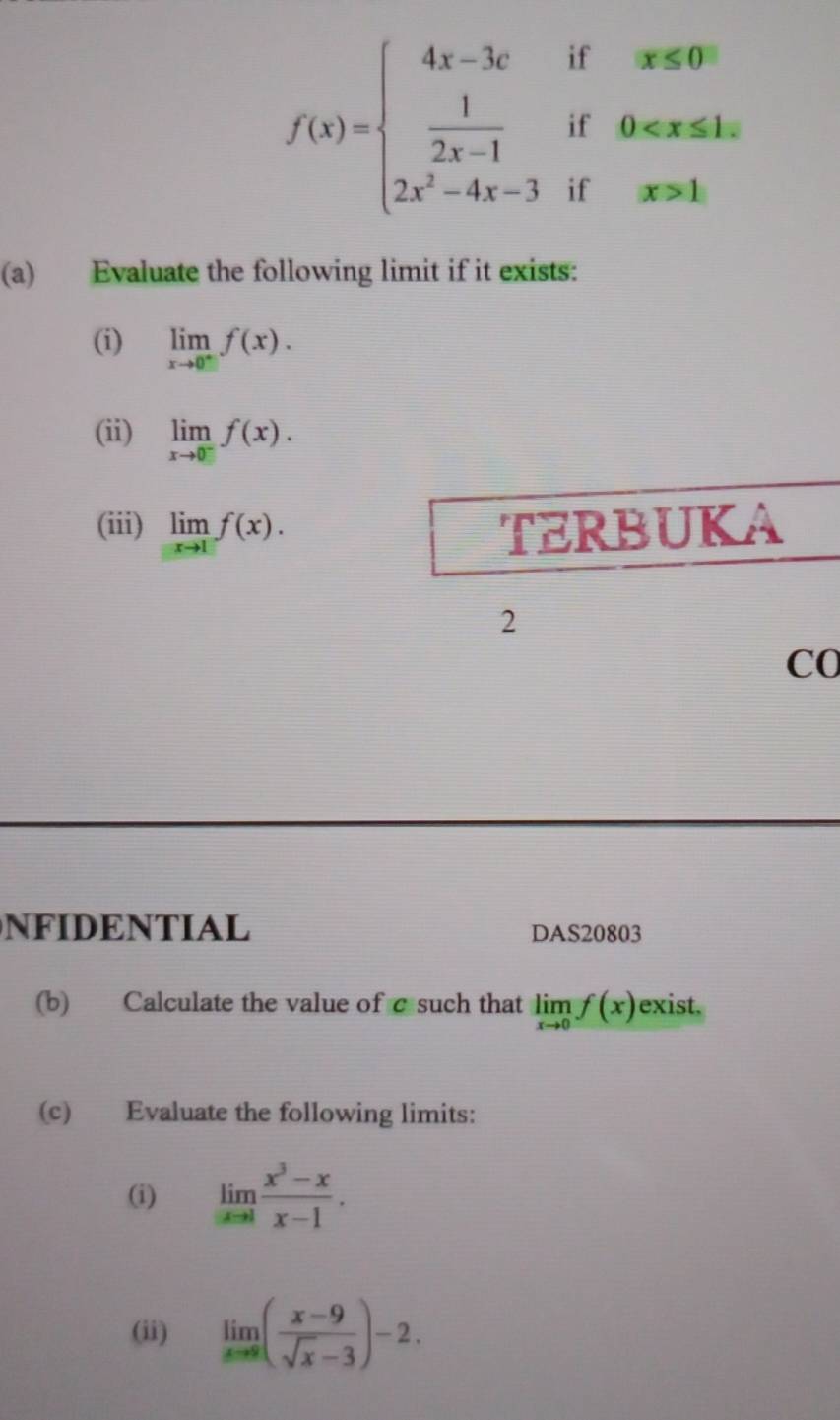 f(x)=beginarrayl 4x-3cifargive  1/2x-1 if0exfor 2x^2-4x-3ifx>1.endarray.
(a) Evaluate the following limit if it exists: 
(i) limlimits _xto 0^-f(x). 
(ii) limlimits _xto 0^-f(x). 
(iii) limlimits _xto 1f(x). TERBUKA 
2 
C0 
NFIDENTIAL DAS20803 
(b) Calculate the value of c such that limlimits _xto 0f(x) exist. 
(c) Evaluate the following limits: 
(i) limlimits _xto 1 (x^3-x)/x-1 . 
(ii) limlimits _xto 8( (x-9)/sqrt(x)-3 )-2.