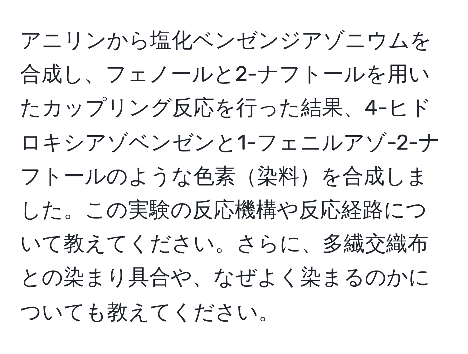 アニリンから塩化ベンゼンジアゾニウムを合成し、フェノールと2-ナフトールを用いたカップリング反応を行った結果、4-ヒドロキシアゾベンゼンと1-フェニルアゾ-2-ナフトールのような色素染料を合成しました。この実験の反応機構や反応経路について教えてください。さらに、多繊交織布との染まり具合や、なぜよく染まるのかについても教えてください。