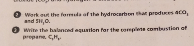 Work out the formula of the hydrocarbon that produces 4CO_2
and 5H_2O. 
Write the balanced equation for the complete combustion of 
propane, C_3H_8.