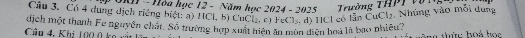 Hỏa học 12 - Năm học 2024 - 2025 Trường THP T V 
Câu 3. Có 4 dung dịch riêng biệt: a) HCl, b) CuCl₂, c) FeCl₃, d) HCl có lẫn CuCl_2 2. Nhúng vào mỗi dung 
dịch một thanh Fe nguyên chất. Số trường hợp xuất hiện ăn mòn điện hoá là bao nhiêu? 
Câu 4. Khi 100.0 kg s 
n thức hoá học