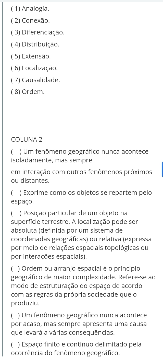 ( 1) Analogia. 
( 2) Conexão. 
( 3) Diferenciação. 
( 4) Distribuição. 
( 5) Extensão. 
( 6) Localização. 
( 7) Causalidade. 
( 8) Ordem. 
COLUNA 2 
 ) Um fenômeno geográfico nunca acontece 
isoladamente, mas sempre 
em interação com outros fenômenos próximos 
ou distantes. 
C ) Exprime como os objetos se repartem pelo 
espaço. 
C ) Posição particular de um objeto na 
superfície terrestre. A localização pode ser 
absoluta (definida por um sistema de 
coordenadas geográficas) ou relativa (expressa 
por meio de relações espaciais topológicas ou 
por interações espaciais). 
 ) Ordem ou arranjo espacial é o princípio 
geográfico de maior complexidade. Refere-se ao 
modo de estruturação do espaço de acordo 
com as regras da própria sociedade que o 
produziu. 
 ) Um fenômeno geográfico nunca acontece 
por acaso, mas sempre apresenta uma causa 
que levará a várias consequências. 
 ) Espaço finito e contínuo delimitado pela 
ocorrência do fenômeno geográfico.