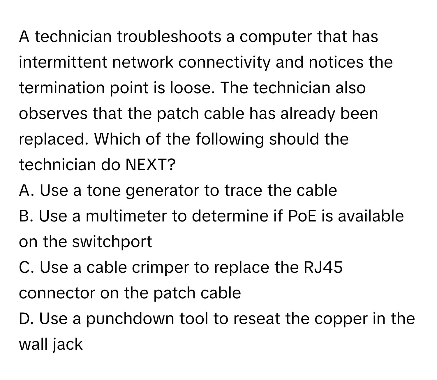 A technician troubleshoots a computer that has intermittent network connectivity and notices the termination point is loose. The technician also observes that the patch cable has already been replaced. Which of the following should the technician do NEXT?

A. Use a tone generator to trace the cable 
B. Use a multimeter to determine if PoE is available on the switchport 
C. Use a cable crimper to replace the RJ45 connector on the patch cable 
D. Use a punchdown tool to reseat the copper in the wall jack