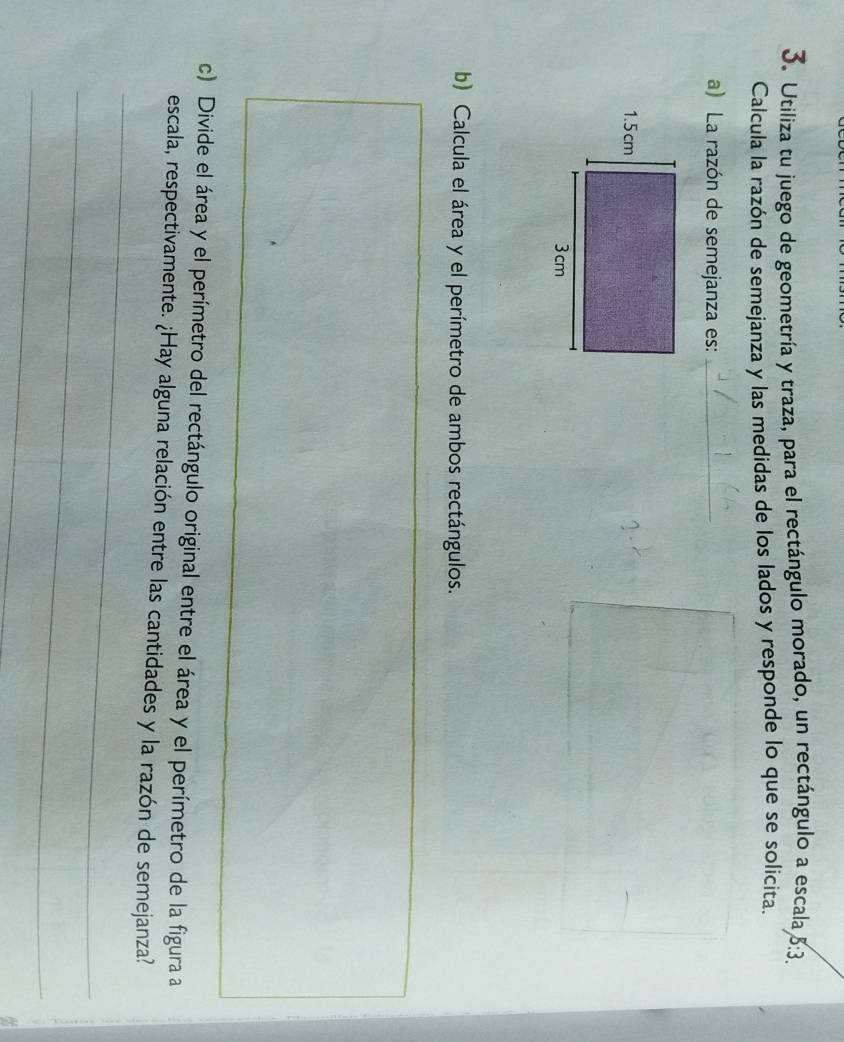 Utiliza tu juego de geometría y traza, para el rectángulo morado, un rectángulo a escala 5:3. 
Calcula la razón de semejanza y las medidas de los lados y responde lo que se solicita. 
a) La razón de semejanza es:_ 
b) Calcula el área y el perímetro de ambos rectángulos. 
c) Divide el área y el perímetro del rectángulo original entre el área y el perímetro de la figura a 
_ 
escala, respectivamente. ¿Hay alguna relación entre las cantidades y la razón de semejanza? 
_ 
_