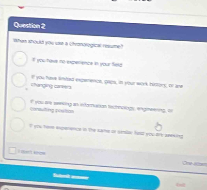 When should you use a chronalogical resume?
f you have no experrience in your field
If you have limted experrence, gaps, in your work history, or are
changing careers
you are seeking an infornaition technology, engineering, or
consuting position
If you have experence in the same or simlar field you are seeking 
I c't kre One altem
Suherit anmwer
Ent