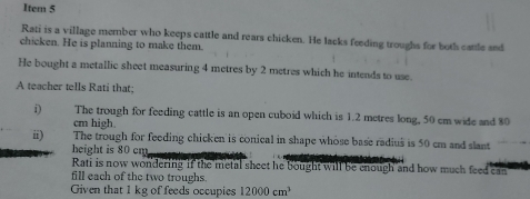 Item 5 
Rati is a village member who keeps cattle and rears chicken. He lacks feeding troughs for both cattle and 
chicken. He is planning to make them. 
He bought a metallic sheet measuring 4 metres by 2 metres which he intends to use. 
A teacher tells Rati that; 
i) The trough for feeding cattle is an open cuboid which is 1.2 metres long, 50 cm wide and 80
cm high. 
ii) The trough for feeding chicken is conical in shape whose base radius is 50 cm and slant 
height is 80 cm
Rati is now wondering if the metal sheet he bought will be enough and how much feed can 
fill each of the two troughs. 
Given that 1 kg of feeds occupies 12000cm^3