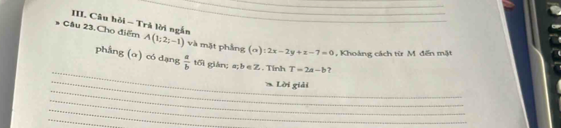 Câu hỏi ~ Trả lời ngắn 
Câu 23.Cho điểm A(1;2;-1) và mặt phẳng (α) ):2x-2y+z-7=0 , Khoảng cách từ M đến mặt 
_ 
phẳng (α) có dạng  a/b  tối giản; a; b∈ Z. Tính T=2a-b ? 
_ 
_ 
Lời giải 
_ 
_ 
_