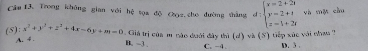 Trong không gian với hệ tọa độ Oxyz, cho đường thẳng d:beginarrayl x=2+2t y=2+t z=1+2tendarray. và mặt cầu
(S): x^2+y^2+z^2+4x-6y+m=0. Giá trị của m nào dưới đây thì (d) và (S) tiếp xúc với nhau ?
A. 4.
B. -3. C. -4. D. 3.