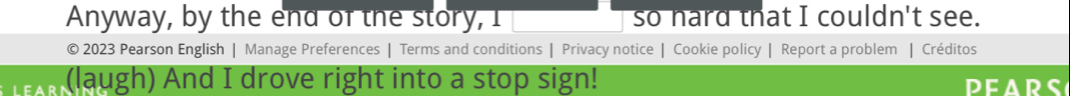 Anyway, by the end of the story, I so hard that I couldn't see. 
© 2023 Pearson English | Manage Preferences | Terms and conditions | Privacy notice | Cookie policy | Report a problem | Créditos 
(laugh) And I drove right into a stop sign! PEARS