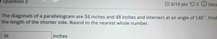 つ 2 ⓘ Deta 
The diagonals of a parallelogram are 34 inches and 48 inches and intersect at an angle of 140°. Find 
the length of the shorter side. Round to the nearest whole number. 
39 □ inches