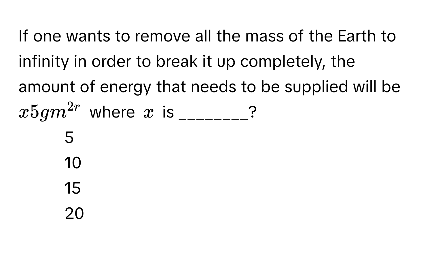 If one wants to remove all the mass of the Earth to infinity in order to break it up completely, the amount of energy that needs to be supplied will be $x5gm^2r$ where $x$ is ________?

1) 5 
2) 10 
3) 15 
4) 20