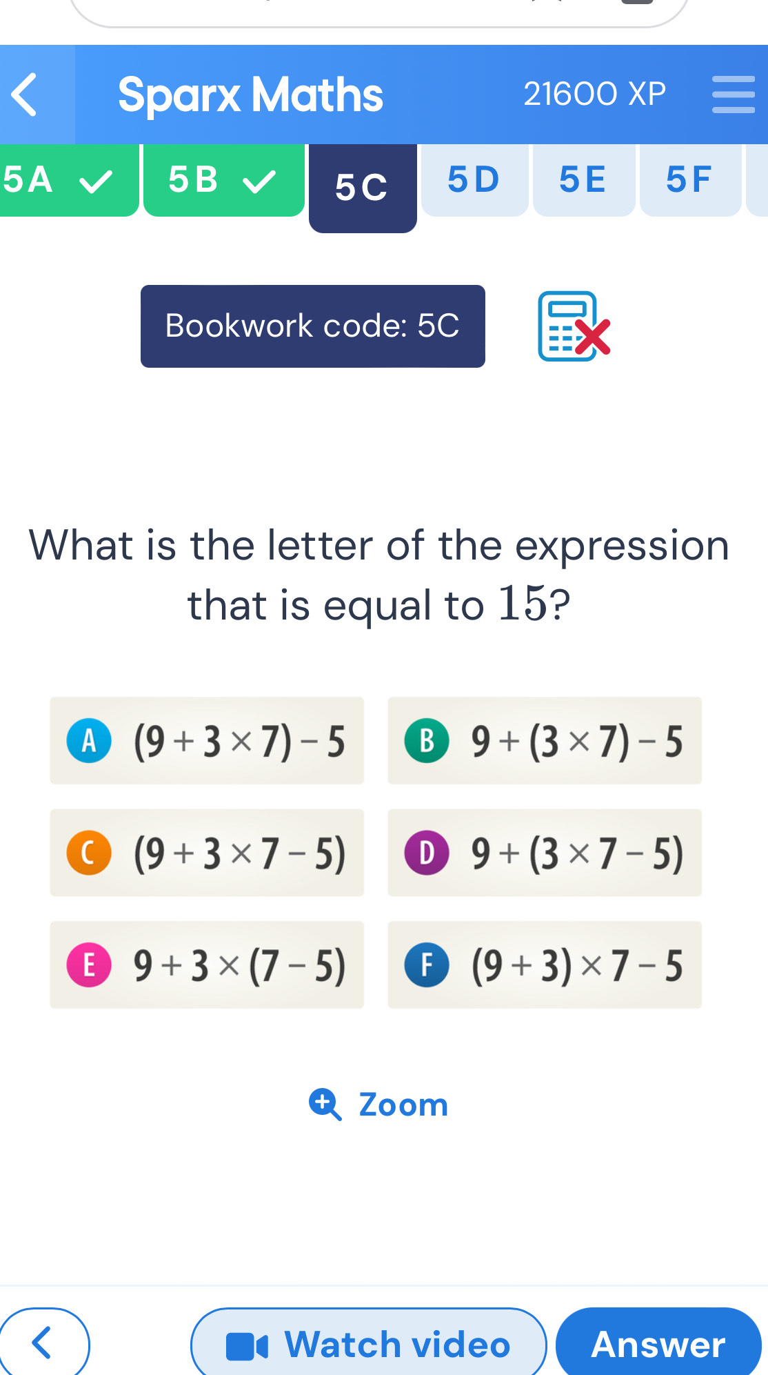 Sparx Maths 21600XP 
5A
5B
5C 5D 5E 5F
Bookwork code: 5C
What is the letter of the expression
that is equal to 15?
A (9+3* 7)-5 B 9+(3* 7)-5
C (9+3* 7-5) D 9+(3* 7-5)
E 9+3* (7-5) F (9+3)* 7-5
Zoom
Watch video Answer