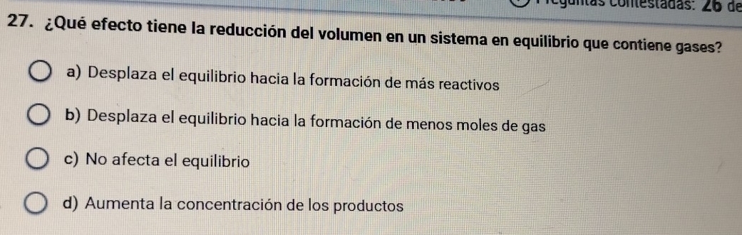 untas contestadas: 26 de
27. ¿Qué efecto tiene la reducción del volumen en un sistema en equilibrio que contiene gases?
a) Desplaza el equilibrio hacia la formación de más reactivos
b) Desplaza el equilibrio hacia la formación de menos moles de gas
c) No afecta el equilibrio
d) Aumenta la concentración de los productos