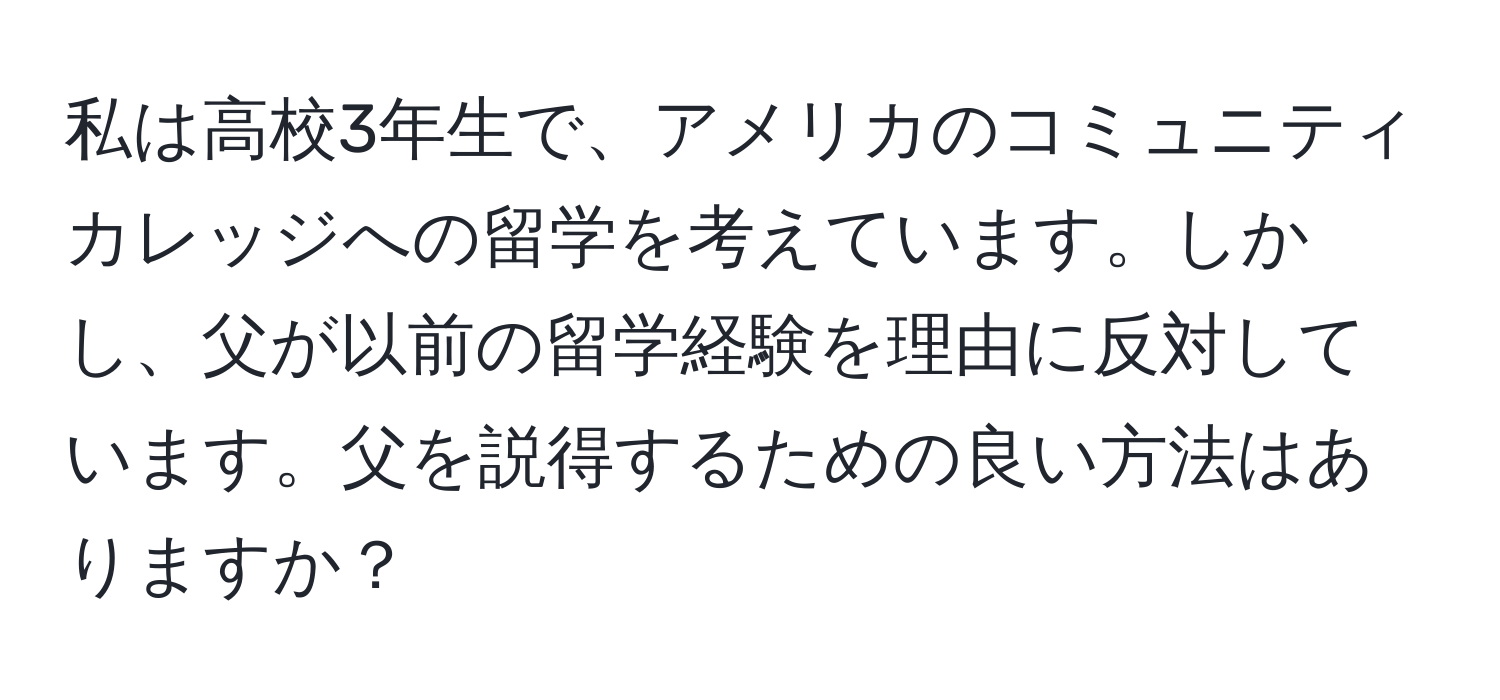 私は高校3年生で、アメリカのコミュニティカレッジへの留学を考えています。しかし、父が以前の留学経験を理由に反対しています。父を説得するための良い方法はありますか？