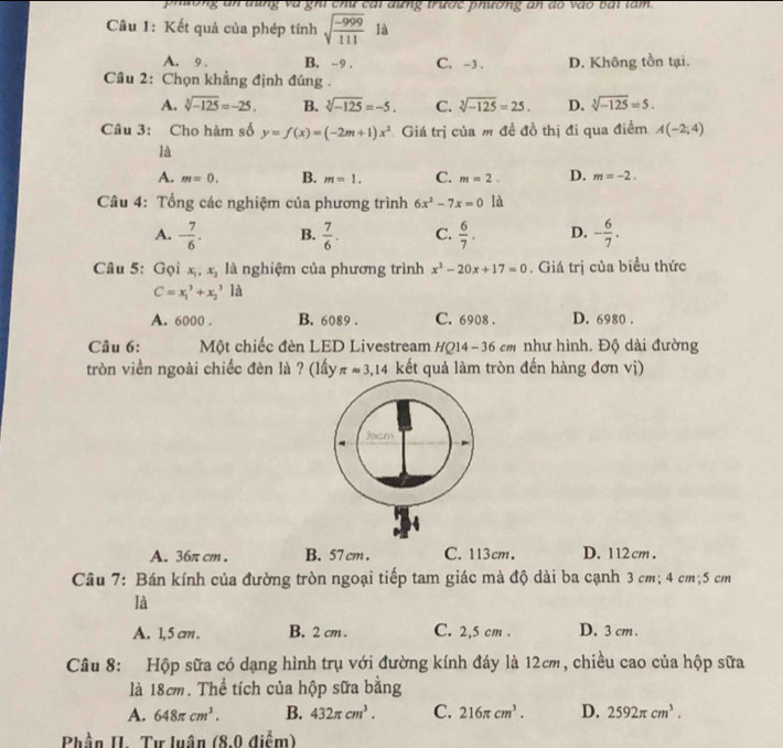 phương an dùng và ghi chư cái dưng trước phương an do vào bái làm.
Câu 1: Kết quả của phép tính sqrt(frac -999)111 là
A. 9 . B. -9 . C. -3 . D. Không tồn tại.
Cầu 2: Chọn khẳng định đúng .
A. sqrt[3](-125)=-25. B. sqrt[3](-125)=-5. C. sqrt[3](-125)=25. D. sqrt[3](-125)=5.
Câu 3: Cho hàm số y=f(x)=(-2m+1)x^2 Giá trị của m đề đồ thị đi qua điểm A(-2;4)
là
A. m=0. B. m=1. C. m=2. D. m=-2.
Câu 4: Tổng các nghiệm của phương trình 6x^2-7x=0 là
A. - 7/6 . B.  7/6 . C.  6/7 . D. - 6/7 .
Câu 5: Gọi x_1;x_2 là nghiệm của phương trình x^2-20x+17=0. Giá trị của biểu thức
C=x_1^(3+x_2^31d
A. 6000 . B. 6089 . C. 6908 . D. 6980 .
Câu 6: Một chiếc đèn LED Livestream HQ14-36cm như hình. Độ dài đường
tròn viền ngoài chiếc đèn là ? (lấy π approx 3,14 kết quả làm tròn đến hàng đơn vị)
A. 36π cm . B. 57 cm . C. 113cm. D. 1 12 cm.
Câu 7: Bán kính của đường tròn ngoại tiếp tam giác mà độ dài ba cạnh 3 cm; 4 cm;5 cm
là
A. 1,5 cm . B. 2 cm . C. 2,5 cm . D. 3 cm .
Câu 8: Hộp sữa có dạng hình trụ với đường kính đáy là 12cm, chiều cao của hộp sữa
là 18cm. Thể tích của hộp sữa bằng
A. 648π cm^3). B. 432π cm^3. C. 216π cm^3. D. 2592π cm^3.
Phần II. Tư luân (8,0 điểm)