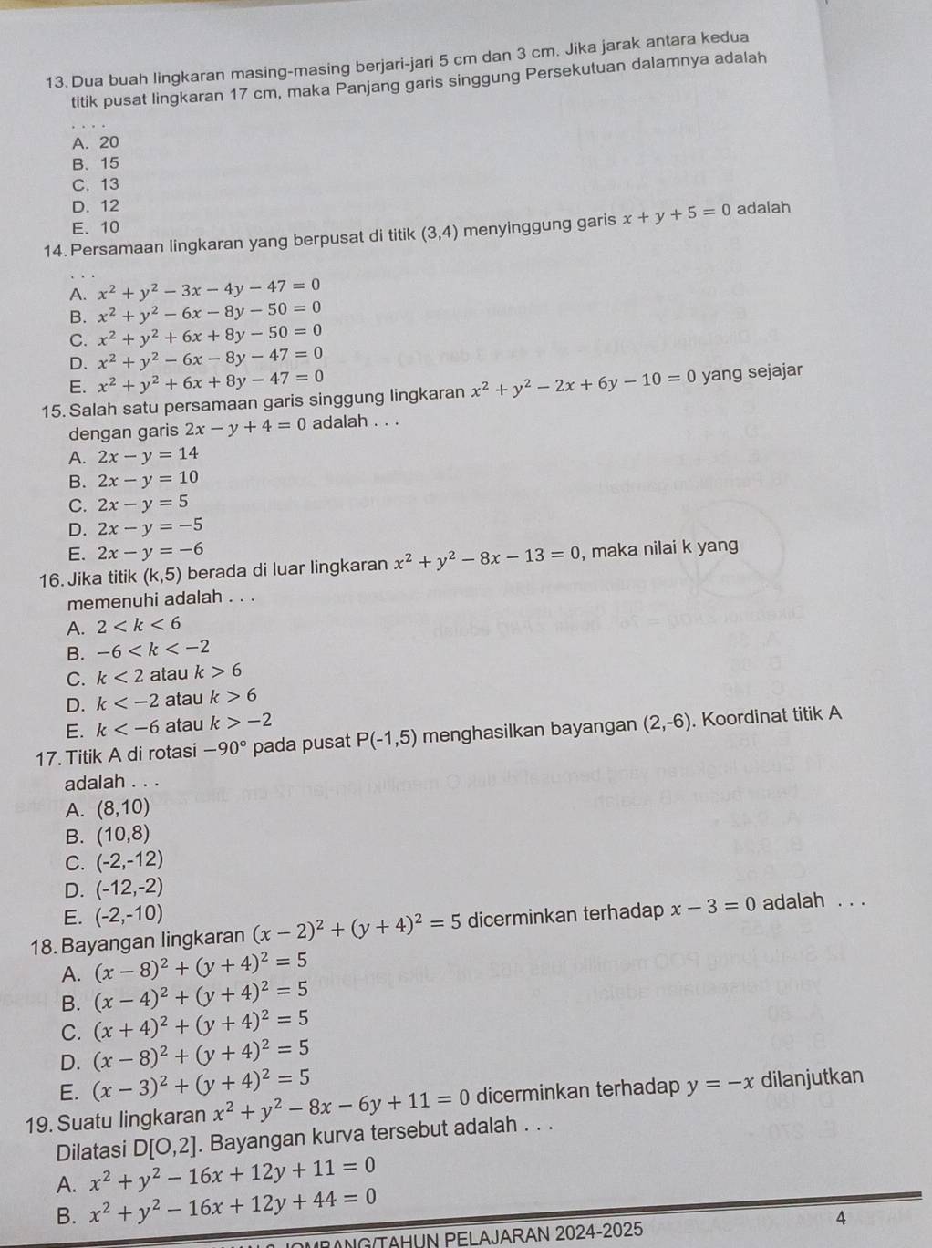 Dua buah lingkaran masing-masing berjari-jari 5 cm dan 3 cm. Jika jarak antara kedua
titik pusat lingkaran 17 cm, maka Panjang garis singgung Persekutuan dalamnya adalah
A. 20
B. 15
C. 13
D. 12
E. 10
14. Persamaan lingkaran yang berpusat di titik (3,4) menyinggung garis x+y+5=0 adalah
A. x^2+y^2-3x-4y-47=0
B. x^2+y^2-6x-8y-50=0
C. x^2+y^2+6x+8y-50=0
D. x^2+y^2-6x-8y-47=0
E. x^2+y^2+6x+8y-47=0
15. Salah satu persamaan garis singgung lingkaran x^2+y^2-2x+6y-10=0 yang sejajar
dengan garis 2x-y+4=0 adalah . . .
A. 2x-y=14
B. 2x-y=10
C. 2x-y=5
D. 2x-y=-5
E. 2x-y=-6
16. Jika titik (k,5) berada di luar lingkaran x^2+y^2-8x-13=0 , maka nilai k yang
memenuhi adalah . . .
A. 2
B. -6
C. k<2</tex> atau k>6
D. k atau k>6
E. k atau k>-2
17. Titik A di rotasi -90° pada pusat P(-1,5) menghasilkan bayangan (2,-6). Koordinat titik A
adalah . . .
A. (8,10)
B. (10,8)
C. (-2,-12)
D. (-12,-2)
E. (-2,-10)
18. Bayangan lingkaran (x-2)^2+(y+4)^2=5 dicerminkan terhadap x-3=0 adalah . . .
A. (x-8)^2+(y+4)^2=5
B. (x-4)^2+(y+4)^2=5
C. (x+4)^2+(y+4)^2=5
D. (x-8)^2+(y+4)^2=5
E. (x-3)^2+(y+4)^2=5
19. Suatu lingkaran x^2+y^2-8x-6y+11=0 dicerminkan terhadap y=-x dilanjutkan
Dilatasi D[0,2]. Bayangan kurva tersebut adalah . . .
A. x^2+y^2-16x+12y+11=0
B. x^2+y^2-16x+12y+44=0
4
RANG TAHUN PELAJARAN 2024-2025