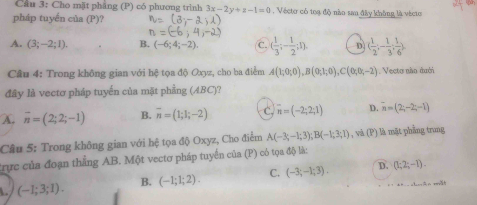 Cho mặt phẳng (P) có phương trình 3x-2y+z-1=0. Véctơ có toạ độ nào sau đây không là véctơ
pháp tuyến của (P)?
A. (3;-2;1). B. (-6;4;-2). C. ( 1/3 ;- 1/2 ;1). D ( 1/2 ;- 1/3 ; 1/6 ). 
Câu 4: Trong không gian với hệ tọa độ Oxyz, cho ba điểm A(1;0;0), B(0;1;0), C(0;0;-2). Vectơ nào dưới
đây là vectơ pháp tuyến của mặt phẳng (ABC)?
c, overline n=(-2;2;1) D. overline n=(2;-2;-1)
A. overline n=(2;2;-1)
B. overline n=(1;1;-2)
Câu 5: Trong không gian với hệ tọa độ Oxyz, Cho điểm A(-3;-1;3); B(-1;3;1) , và (P) là mặt phầng trung
trực của đoạn thẳng AB. Một vectơ pháp tuyến của (P) có tọa độ là:
C. (-3;-1;3). D. (1;2;-1).
A. (-1;3;1). 
B. (-1;1;2).