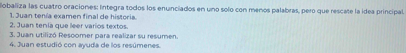 lobaliza las cuatro oraciones: Integra todos los enunciados en uno solo con menos palabras, pero que rescate la idea principal. 
1. Juan tenía examen final de historia. 
2. Juan tenía que leer varios textos. 
3. Juan utilizó Resoomer para realizar su resumen. 
4. Juan estudió con ayuda de los resúmenes.