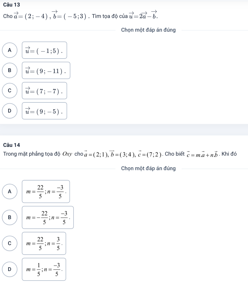 Cho vector a=(2;-4), vector b=(-5;3). Tìm tọa độ của vector u=2vector a-vector b. 
Chọn một đáp án đúng
A vector u=(-1;5).
B vector u=(9;-11).
C vector u=(7;-7).
D vector u=(9;-5). 
Câu 14
Trong mặt phẳng tọa độ Oxy cho vector a=(2;1), vector b=(3;4), vector c=(7;2). Cho biết vector c=mvector a+nvector b. Khi đó
Chọn một đáp án đúng
A m= 22/5 ; n= (-3)/5 .
B m=- 22/5 ; n= (-3)/5 .
C m= 22/5 ; n= 3/5 .
D m= 1/5 ; n= (-3)/5 .