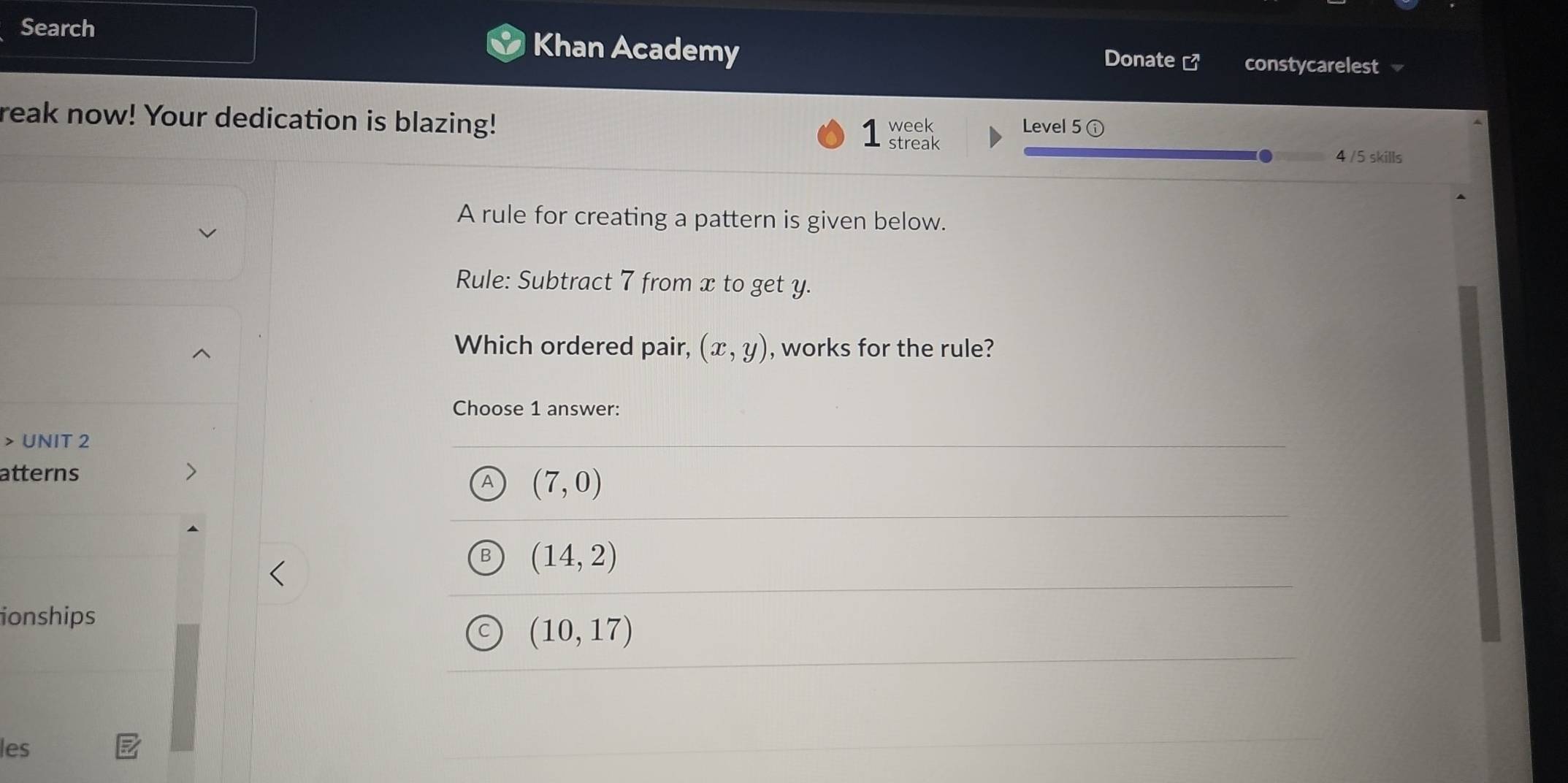 Search Khan Academy Donate [3 constycarelest
reak now! Your dedication is blazing! week Level 5 ⓘ
streak
4 /5 skills
A rule for creating a pattern is given below.
Rule: Subtract 7 from x to get y.
Which ordered pair, (x,y) , works for the rule?
Choose 1 answer:
> UNIT 2
atterns
A (7,0)
(14,2)
ionships
(10,17)
les