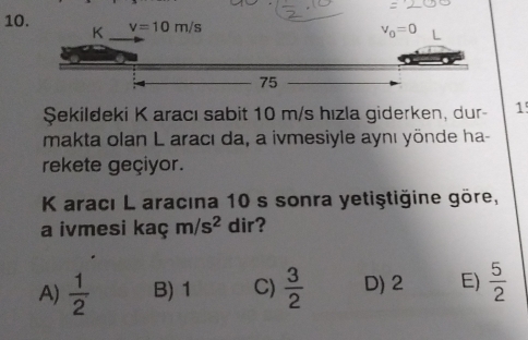 10
Şekildeki K aracı sabit 10 m/s hızla giderken, dur- 1
makta olan L aracı da, a ivmesiyle aynı yönde ha-
rekete geçiyor.
K aracı L aracına 10 s sonra yetiştiğine göre,
a ivmesi kaç m/s^2 dir?
A)  1/2  B) 1 C)  3/2  D) 2 E)  5/2 