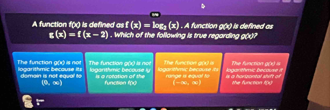 7/10
A function f(x) is defined as f(x)=log _2(x). A function g(x) is defined as
g(x)=f(x-2). Which of the following is true regarding g(x)?
The function g(x) is not The function g(x) is not The function g(x) is The function g(x) is 
logarithmic because its logarithmic because ly logarithmic because its logarithmic because it
domain is not equal to is a rotation of the range is equal to is a horizontal shift of
(0,∈fty ) function f(x) (-∈fty ,∈fty ) the function f(x)
i