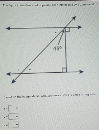 The figure shown has a set of parallel lines intersected by a transversal.
Based on the image above, what are measures x, y and z in degrees?
x=□
y=□
z=□