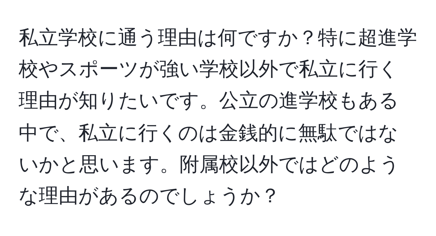 私立学校に通う理由は何ですか？特に超進学校やスポーツが強い学校以外で私立に行く理由が知りたいです。公立の進学校もある中で、私立に行くのは金銭的に無駄ではないかと思います。附属校以外ではどのような理由があるのでしょうか？