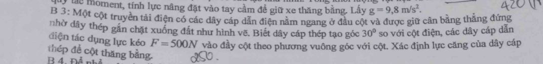 lác moment, tính lực nâng đặt vào tay cầm đề giữ xe thăng bằng. Lấy g=9,8m/s^2. 
B 3: Một cột truyền tải điện có các dây cáp dẫn điện nằm ngang ở đầu cột và được giữ cân bằng thắng đứng 
nhờ dây thép gắn chặt xuống đất như hình vẽ. Biết dây cáp thép tạo góc 30° so với cột điện, các dây cáp dẫn 
tiện tác dụng lực kéo F=500N vào đầy cột theo phương vuông góc với cột. Xác định lực căng của dây cáp 
thép để cột thăng bằng. 
R 4. Đả