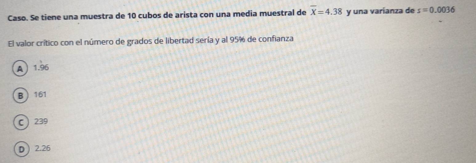 Caso. Se tiene una muestra de 10 cubos de arista con una media muestral de overline X=4.38 y una varianza de s=0.0036
El valor crítico con el número de grados de libertad sería y al 95% de confianza
A 1.96
B 161
C 239
D  2.26