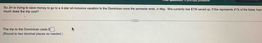 Su Jin is trying to save money to go to a 4 -star all-inclusive vacation to the Dominican once the semester ends, in May. She currently has $735 saved up. If this represents 41% of the ticket, how 
much does the trip cost? 
The trip to the Dominican costs $□. 
(Round to two decimal places as needed.)